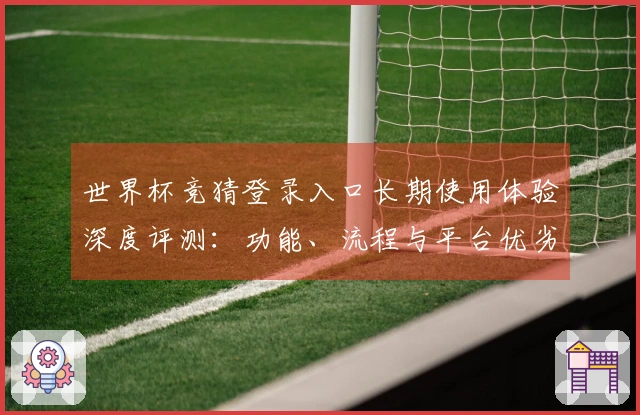 世界杯竞猜登录入口长期使用体验深度评测：功能、流程与平台优劣全方位指南