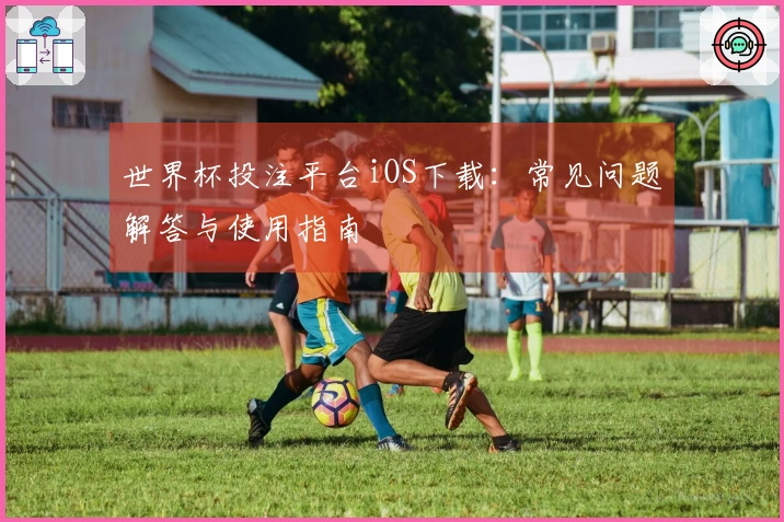 世界杯投注平台iOS下载：常见问题解答与使用指南