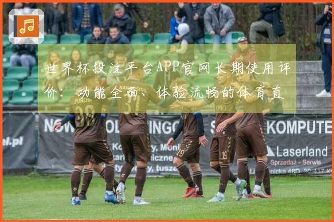 世界杯投注平台APP官网长期使用评价：功能全面、体验流畅的体育直播平台分析