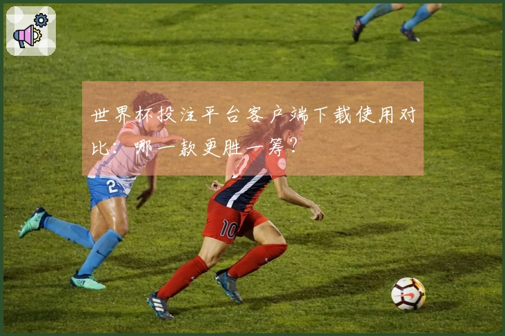 世界杯投注平台客户端下载使用对比：哪一款更胜一筹？