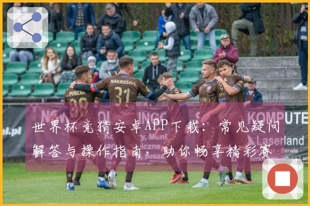 世界杯竞猜安卓APP下载：常见疑问解答与操作指南，助你畅享精彩赛事